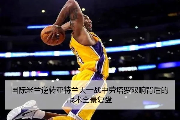 国际米兰逆转亚特兰大一战中劳塔罗双响背后的战术全景复盘